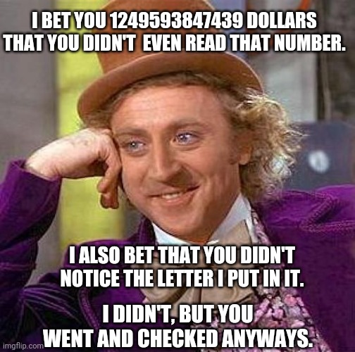 You didn't even read the title did you? | I BET YOU 1249593847439 DOLLARS THAT YOU DIDN'T  EVEN READ THAT NUMBER. I ALSO BET THAT YOU DIDN'T NOTICE THE LETTER I PUT IN IT. I DIDN'T, BUT YOU WENT AND CHECKED ANYWAYS. | image tagged in memes,creepy condescending wonka | made w/ Imgflip meme maker