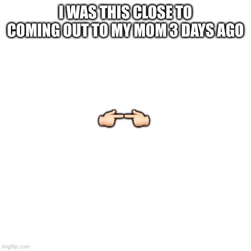 See what happened in the comments | 👉🏻👈🏻; I WAS THIS CLOSE TO COMING OUT TO MY MOM 3 DAYS AGO | image tagged in memes,blank transparent square | made w/ Imgflip meme maker