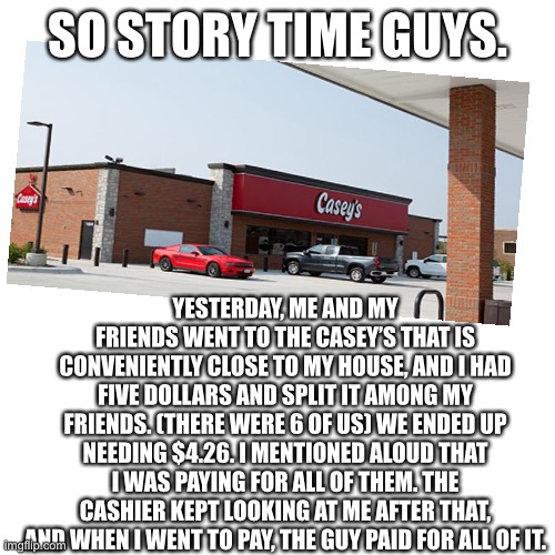 I saved 4 dollars, I think I’m gonna pay him back if I see him again |  SO STORY TIME GUYS. YESTERDAY, ME AND MY FRIENDS WENT TO THE CASEY’S THAT IS CONVENIENTLY CLOSE TO MY HOUSE, AND I HAD FIVE DOLLARS AND SPLIT IT AMONG MY FRIENDS. (THERE WERE 6 OF US) WE ENDED UP NEEDING $4.26. I MENTIONED ALOUD THAT I WAS PAYING FOR ALL OF THEM. THE CASHIER KEPT LOOKING AT ME AFTER THAT, AND WHEN I WENT TO PAY, THE GUY PAID FOR ALL OF IT. | image tagged in memes,blank transparent square | made w/ Imgflip meme maker