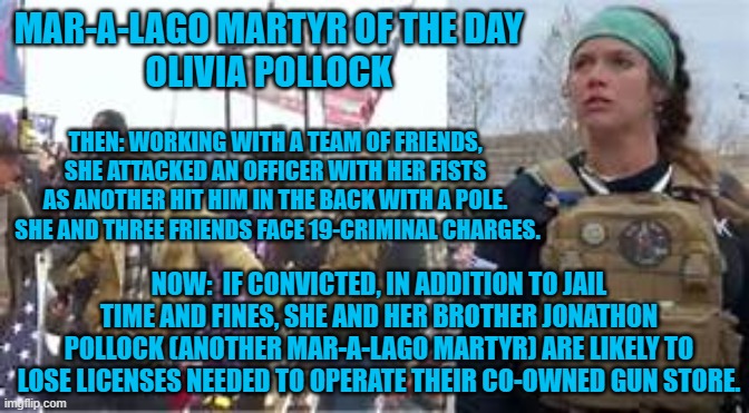 The Tangerine Tyrant's insurrectiion was an equal opportunity event. | MAR-A-LAGO MARTYR OF THE DAY
OLIVIA POLLOCK; THEN: WORKING WITH A TEAM OF FRIENDS, SHE ATTACKED AN OFFICER WITH HER FISTS AS ANOTHER HIT HIM IN THE BACK WITH A POLE.  SHE AND THREE FRIENDS FACE 19-CRIMINAL CHARGES. NOW:  IF CONVICTED, IN ADDITION TO JAIL TIME AND FINES, SHE AND HER BROTHER JONATHON POLLOCK (ANOTHER MAR-A-LAGO MARTYR) ARE LIKELY TO LOSE LICENSES NEEDED TO OPERATE THEIR CO-OWNED GUN STORE. | image tagged in politics | made w/ Imgflip meme maker