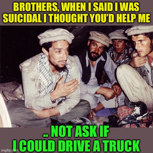 I have items in my refrigerator that are going to last longer than the Kabul government. | BROTHERS, WHEN I SAID I WAS SUICIDAL I THOUGHT YOU’D HELP ME; .. NOT ASK IF I COULD DRIVE A TRUCK | image tagged in afghan soliders,suicide bomber,forever war,taliban,radical islam,dark humour | made w/ Imgflip meme maker
