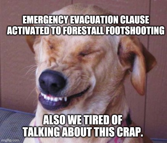 dog laugh | ALSO WE TIRED OF TALKING ABOUT THIS CRAP. EMERGENCY EVACUATION CLAUSE ACTIVATED TO FORESTALL FOOTSHOOTING | image tagged in dog laugh | made w/ Imgflip meme maker