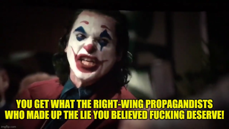 You Get What You... | YOU GET WHAT THE RIGHT-WING PROPAGANDISTS WHO MADE UP THE LIE YOU BELIEVED FUCKING DESERVE! | image tagged in you get what you | made w/ Imgflip meme maker