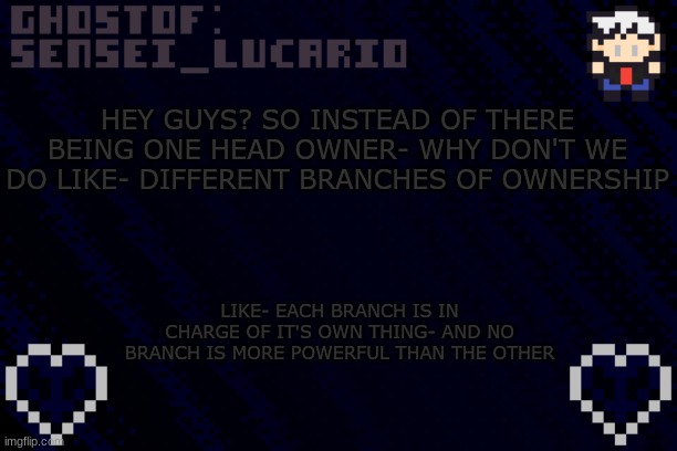 anyone else thinks it's a good Idea? it doesn't give one person more power than anyone else | HEY GUYS? SO INSTEAD OF THERE BEING ONE HEAD OWNER- WHY DON'T WE DO LIKE- DIFFERENT BRANCHES OF OWNERSHIP; LIKE- EACH BRANCH IS IN CHARGE OF IT'S OWN THING- AND NO BRANCH IS MORE POWERFUL THAN THE OTHER | image tagged in ghost sensei_lucario template | made w/ Imgflip meme maker