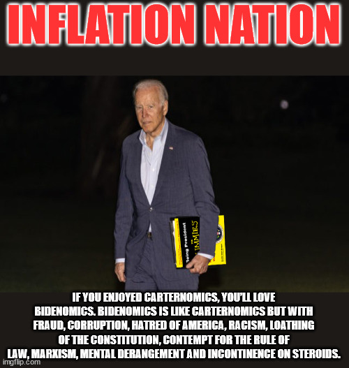 Inflation Nation | INFLATION NATION; IF YOU ENJOYED CARTERNOMICS, YOU’LL LOVE BIDENOMICS. BIDENOMICS IS LIKE CARTERNOMICS BUT WITH FRAUD, CORRUPTION, HATRED OF AMERICA, RACISM, LOATHING OF THE CONSTITUTION, CONTEMPT FOR THE RULE OF LAW, MARXISM, MENTAL DERANGEMENT AND INCONTINENCE ON STEROIDS. | image tagged in joe biden,stupid liberals | made w/ Imgflip meme maker