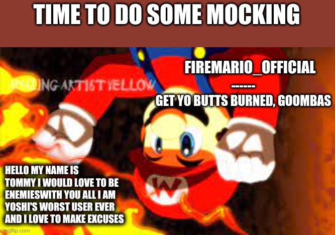 Mocking The Worst Users Ever #2 | TIME TO DO SOME MOCKING; HELLO MY NAME IS TOMMY I WOULD LOVE TO BE ENEMIESWITH YOU ALL I AM YOSHI'S WORST USER EVER AND I LOVE TO MAKE EXCUSES | image tagged in firemario_official announcement temp | made w/ Imgflip meme maker