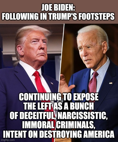 Trump's greatest achievement was to expose the left | JOE BIDEN:
FOLLOWING IN TRUMP'S FOOTSTEPS; CONTINUING TO EXPOSE THE LEFT AS A BUNCH OF DECEITFUL, NARCISSISTIC, IMMORAL CRIMINALS, INTENT ON DESTROYING AMERICA | image tagged in donald trump,maga,joe biden,stupid criminals,liberal hypocrisy,libtards | made w/ Imgflip meme maker