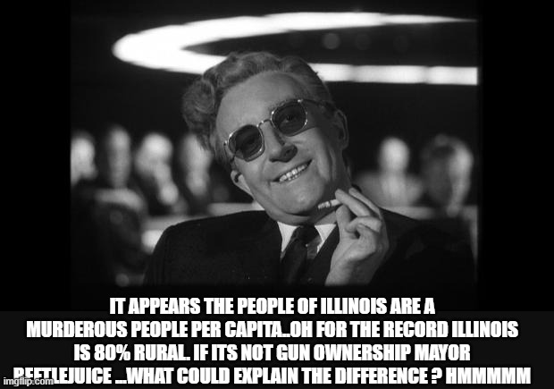 dr strangelove | IT APPEARS THE PEOPLE OF ILLINOIS ARE A MURDEROUS PEOPLE PER CAPITA..OH FOR THE RECORD ILLINOIS IS 80% RURAL. IF ITS NOT GUN OWNERSHIP MAYOR | image tagged in dr strangelove | made w/ Imgflip meme maker