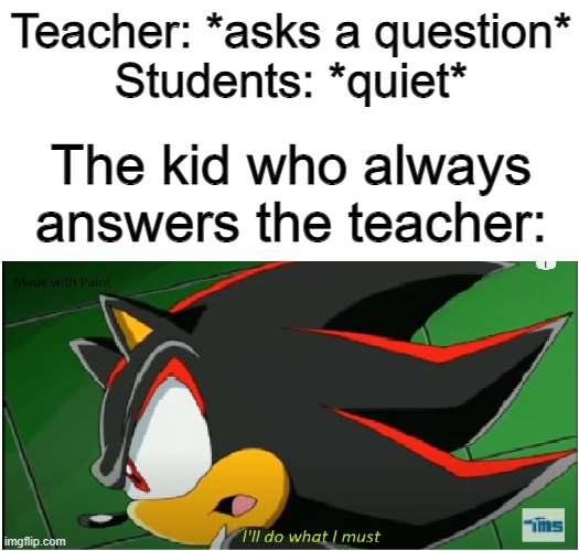 Example Meme - i'll do what i must - shadow version | Teacher: *asks a question*
Students: *quiet*; The kid who always answers the teacher: | image tagged in i'll do what i must - shadow version,shadow the hedgehog,sonic x,the kid who always answers the teacher | made w/ Imgflip meme maker