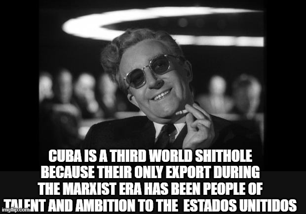 dr strangelove | CUBA IS A THIRD WORLD SHITHOLE BECAUSE THEIR ONLY EXPORT DURING THE MARXIST ERA HAS BEEN PEOPLE OF TALENT AND AMBITION TO THE  ESTADOS UNITI | image tagged in dr strangelove | made w/ Imgflip meme maker