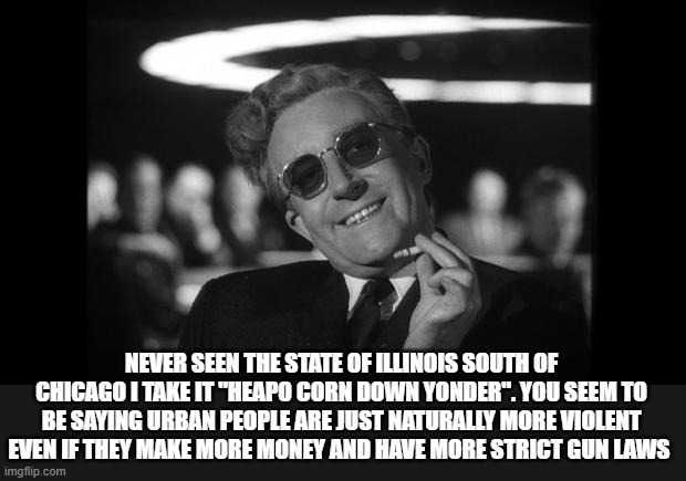 dr strangelove | NEVER SEEN THE STATE OF ILLINOIS SOUTH OF CHICAGO I TAKE IT "HEAPO CORN DOWN YONDER". YOU SEEM TO BE SAYING URBAN PEOPLE ARE JUST NATURALLY  | image tagged in dr strangelove | made w/ Imgflip meme maker