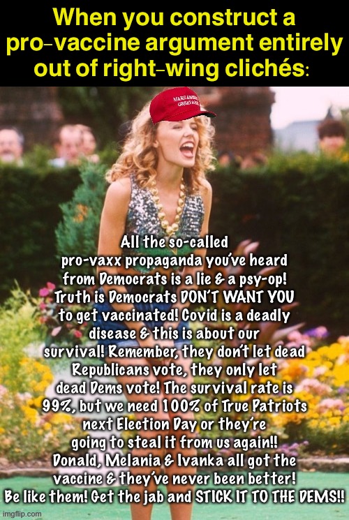 Lol Trump needs to get out there soon and say something like this, or else Delta’s going to hit his voters especially hard | When you construct a pro-vaccine argument entirely out of right-wing clichés:; All the so-called pro-vaxx propaganda you’ve heard from Democrats is a lie & a psy-op! Truth is Democrats DON’T WANT YOU to get vaccinated! Covid is a deadly disease & this is about our survival! Remember, they don’t let dead Republicans vote, they only let dead Dems vote! The survival rate is 99%, but we need 100% of True Patriots next Election Day or they’re going to steal it from us again!! Donald, Melania & Ivanka all got the vaccine & they’ve never been better! Be like them! Get the jab and STICK IT TO THE DEMS!! | image tagged in kylie maga yell,covid-19,coronavirus,vaccines,vaccinations,conservative logic | made w/ Imgflip meme maker