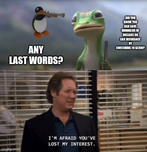 DID YOU KNOW YOU CAN SAVE HUNDREDS OF DOLLARS ON CAR INSURANCE BY SWITCHING TO GEICO? ANY LAST WORDS? | image tagged in geico lizard,i'm afraid you've lost my interest | made w/ Imgflip meme maker