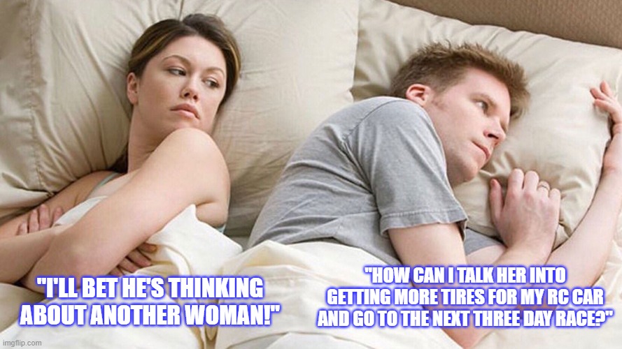 couple in bed | "HOW CAN I TALK HER INTO GETTING MORE TIRES FOR MY RC CAR AND GO TO THE NEXT THREE DAY RACE?"; "I'LL BET HE'S THINKING ABOUT ANOTHER WOMAN!" | image tagged in couple in bed | made w/ Imgflip meme maker
