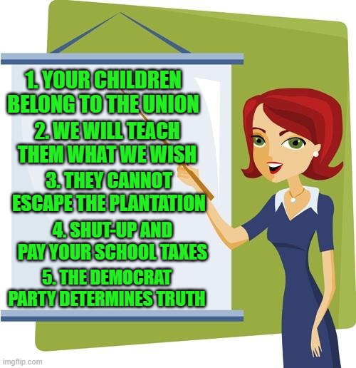 yep | 1. YOUR CHILDREN BELONG TO THE UNION; 2. WE WILL TEACH THEM WHAT WE WISH; 3. THEY CANNOT ESCAPE THE PLANTATION; 4. SHUT-UP AND PAY YOUR SCHOOL TAXES; 5. THE DEMOCRAT PARTY DETERMINES TRUTH | image tagged in democrats,public schools,fascism | made w/ Imgflip meme maker
