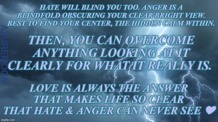 TRUST IN THE STORM, PEACE IN THE CALM | HATE WILL BLIND YOU TOO. ANGER IS A BLINDFOLD OBSCURING YOUR CLEAR BRIGHT VIEW. BEST TO FIND YOUR CENTER, THE HIDDEN CALM WITHIN. THEN, YOU CAN OVERCOME ANYTHING LOOKING AT IT CLEARLY FOR WHAT IT REALLY IS. AZUREMOON; LOVE IS ALWAYS THE ANSWER THAT MAKES LIFE SO CLEAR THAT HATE & ANGER CAN NEVER SEE ❤ | image tagged in anger,keep calm,vision,strong,storm,inspirational memes | made w/ Imgflip meme maker