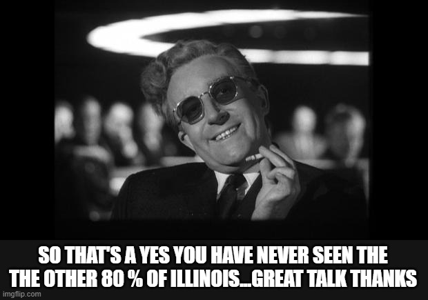 dr strangelove | SO THAT'S A YES YOU HAVE NEVER SEEN THE THE OTHER 80 % OF ILLINOIS...GREAT TALK THANKS | image tagged in dr strangelove | made w/ Imgflip meme maker