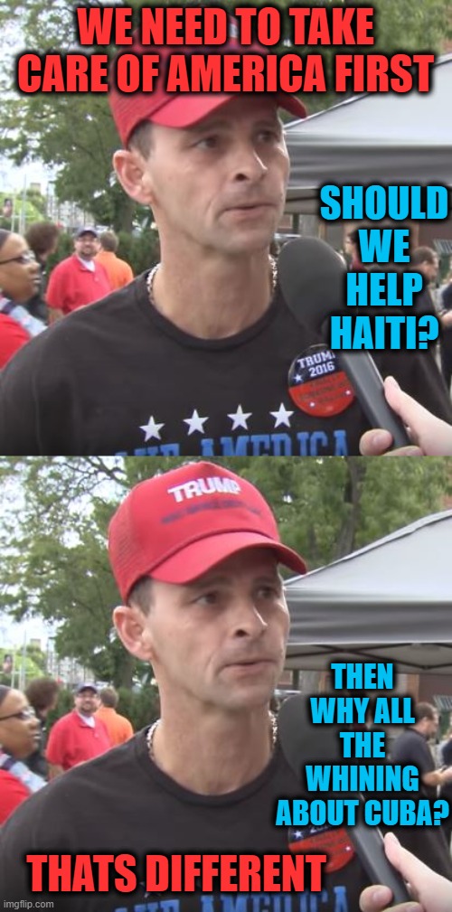 So tired of these hypocrites | WE NEED TO TAKE CARE OF AMERICA FIRST; SHOULD WE HELP HAITI? THEN WHY ALL THE WHINING ABOUT CUBA? THATS DIFFERENT | image tagged in trump supporter,memes,politics,hypocrisy,donald trump is an idiot,maga | made w/ Imgflip meme maker