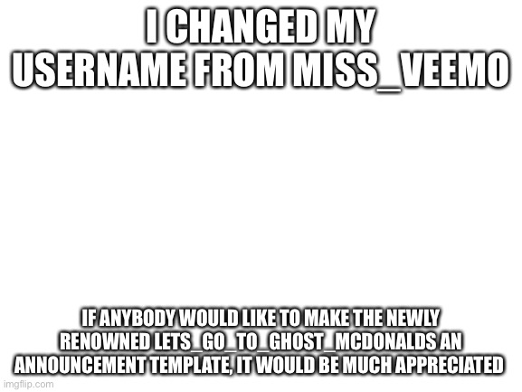 Blank White Template | I CHANGED MY USERNAME FROM MISS_VEEMO; IF ANYBODY WOULD LIKE TO MAKE THE NEWLY RENOWNED LETS_GO_TO_GHOST_MCDONALDS AN ANNOUNCEMENT TEMPLATE, IT WOULD BE MUCH APPRECIATED | image tagged in blank white template | made w/ Imgflip meme maker