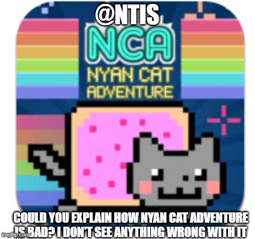 i would like to know why | @NTIS; COULD YOU EXPLAIN HOW NYAN CAT ADVENTURE IS BAD? I DON'T SEE ANYTHING WRONG WITH IT | image tagged in blank white template | made w/ Imgflip meme maker