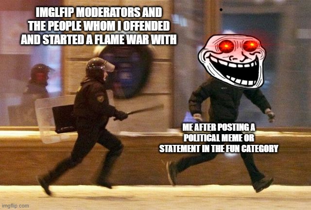 Just kidding. I wouldn't engage in such tomfoolery. Unless... | IMGLFIP MODERATORS AND THE PEOPLE WHOM I OFFENDED AND STARTED A FLAME WAR WITH; ME AFTER POSTING A POLITICAL MEME OR STATEMENT IN THE FUN CATEGORY | image tagged in police chasing guy | made w/ Imgflip meme maker
