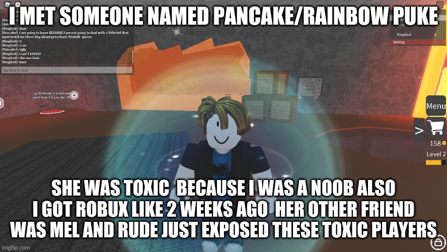 roblox most toxic players | I MET SOMEONE NAMED PANCAKE/RAINBOW PUKE; SHE WAS TOXIC  BECAUSE I WAS A NOOB ALSO I GOT ROBUX LIKE 2 WEEKS AGO  HER OTHER FRIEND WAS MEL AND RUDE JUST EXPOSED THESE TOXIC PLAYERS | image tagged in oh wow are you actually reading these tags,roblox,toxic,really | made w/ Imgflip meme maker