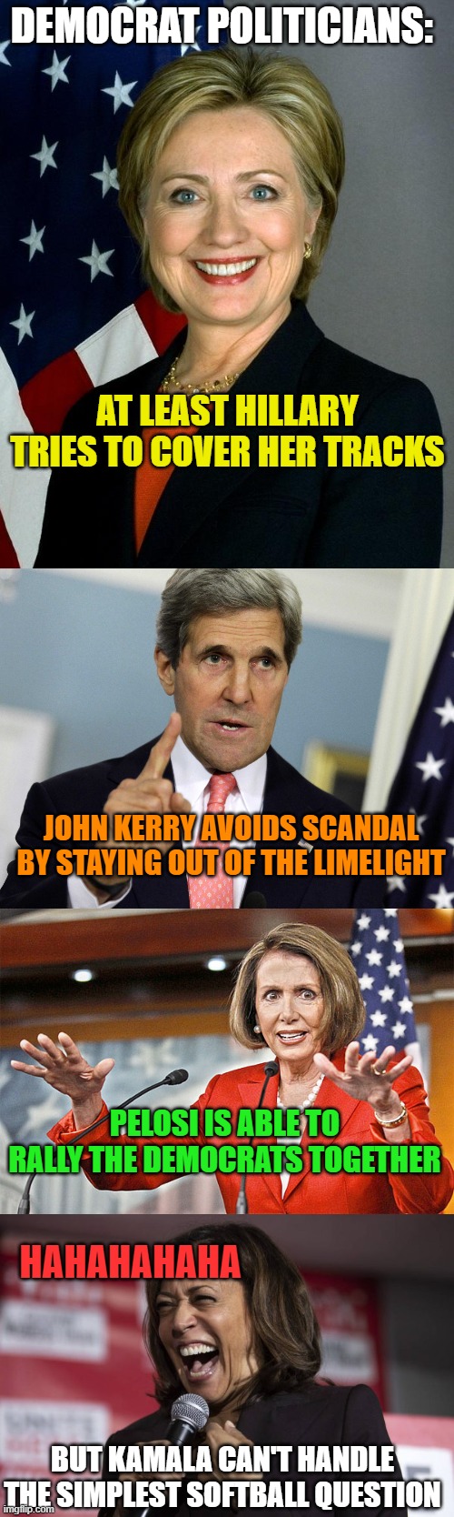 DEMOCRAT POLITICIANS:; AT LEAST HILLARY TRIES TO COVER HER TRACKS; JOHN KERRY AVOIDS SCANDAL BY STAYING OUT OF THE LIMELIGHT; PELOSI IS ABLE TO RALLY THE DEMOCRATS TOGETHER; HAHAHAHAHA; BUT KAMALA CAN'T HANDLE THE SIMPLEST SOFTBALL QUESTION | image tagged in memes,hillary clinton,john kerry i was for it before i was against it,nancy pelosi is crazy,kamala laughing | made w/ Imgflip meme maker