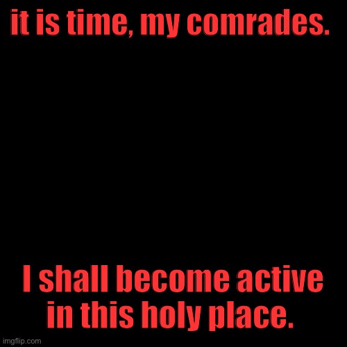 Blank Transparent Square | it is time, my comrades. I shall become active in this holy place. | image tagged in memes,blank transparent square | made w/ Imgflip meme maker