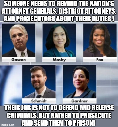 corrupt DAs and Prosecutors | SOMEONE NEEDS TO REMIND THE NATION'S
ATTORNEY GENERALS, DISTRICT ATTORNEYS,
AND PROSECUTORS ABOUT THEIR DUTIES ! THEIR JOB IS NOT TO DEFEND AND RELEASE
CRIMINALS, BUT RATHER TO PROSECUTE
AND SEND THEM TO PRISON! | image tagged in political meme,attorney general,district attorney,prosecutor,criminals,government corruption | made w/ Imgflip meme maker