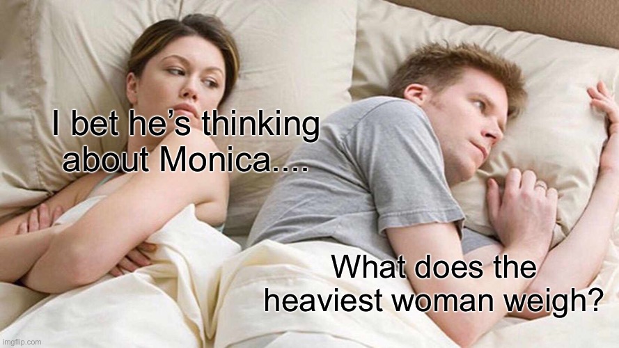 I Bet He's Thinking About Other Women | I bet he’s thinking about Monica.... What does the heaviest woman weigh? | image tagged in memes,i bet he's thinking about other women | made w/ Imgflip meme maker