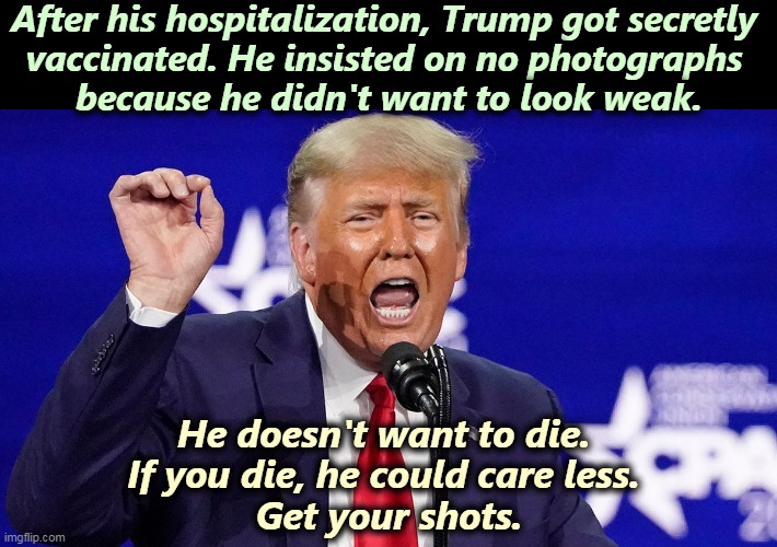 Trump got vaccinated. Remember that. | After his hospitalization, Trump got secretly 
vaccinated. He insisted on no photographs 
because he didn't want to look weak. He doesn't want to die. 
If you die, he could care less. 
Get your shots. | image tagged in trump crazy liar,trump,coward,vaccination,liar | made w/ Imgflip meme maker