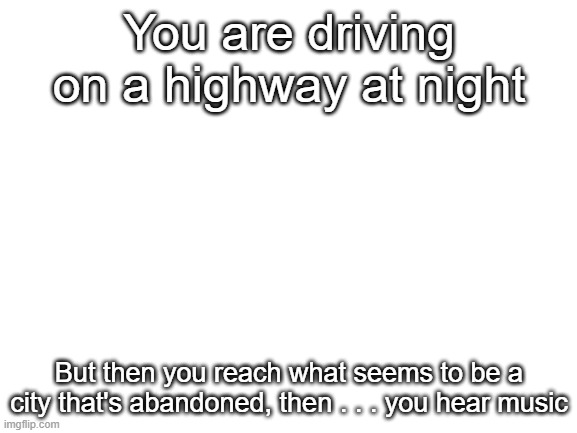Creepy RP | You are driving on a highway at night; But then you reach what seems to be a city that's abandoned, then . . . you hear music | image tagged in blank white template | made w/ Imgflip meme maker