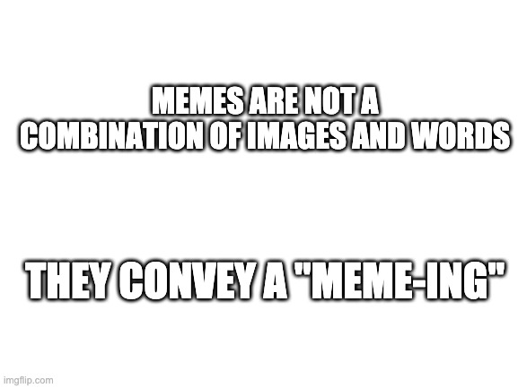 a meme that actually has a meme-ing | MEMES ARE NOT A COMBINATION OF IMAGES AND WORDS; THEY CONVEY A "MEME-ING" | image tagged in blank white template | made w/ Imgflip meme maker