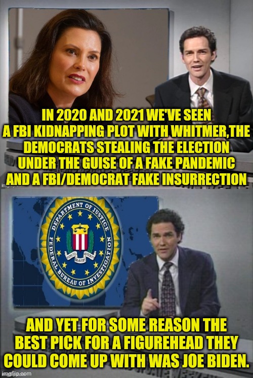 2020/2021 Fake Plots Fake Elections And Fake Insurrections. | IN 2020 AND 2021 WE'VE SEEN A FBI KIDNAPPING PLOT WITH WHITMER,THE DEMOCRATS STEALING THE ELECTION UNDER THE GUISE OF A FAKE PANDEMIC AND A FBI/DEMOCRAT FAKE INSURRECTION; AND YET FOR SOME REASON THE BEST PICK FOR A FIGUREHEAD THEY COULD COME UP WITH WAS JOE BIDEN. | image tagged in democrats,fbi,traitors,election fraud,pandemic,fake news | made w/ Imgflip meme maker