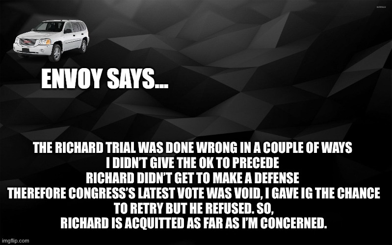 this whole ordeal was embarrassing | THE RICHARD TRIAL WAS DONE WRONG IN A COUPLE OF WAYS 

I DIDN’T GIVE THE OK TO PRECEDE 
RICHARD DIDN’T GET TO MAKE A DEFENSE 

THEREFORE CONGRESS’S LATEST VOTE WAS VOID, I GAVE IG THE CHANCE TO RETRY BUT HE REFUSED. SO, RICHARD IS ACQUITTED AS FAR AS I’M CONCERNED. | image tagged in envoy says | made w/ Imgflip meme maker