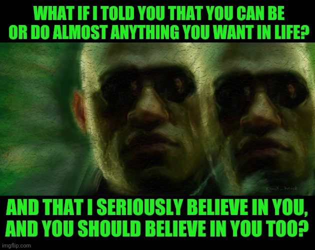 Believe | WHAT IF I TOLD YOU THAT YOU CAN BE OR DO ALMOST ANYTHING YOU WANT IN LIFE? AND THAT I SERIOUSLY BELIEVE IN YOU,
AND YOU SHOULD BELIEVE IN YOU TOO? | image tagged in morpheus matrix,nothing is impossible,you can do it,believe in something,believe me | made w/ Imgflip meme maker