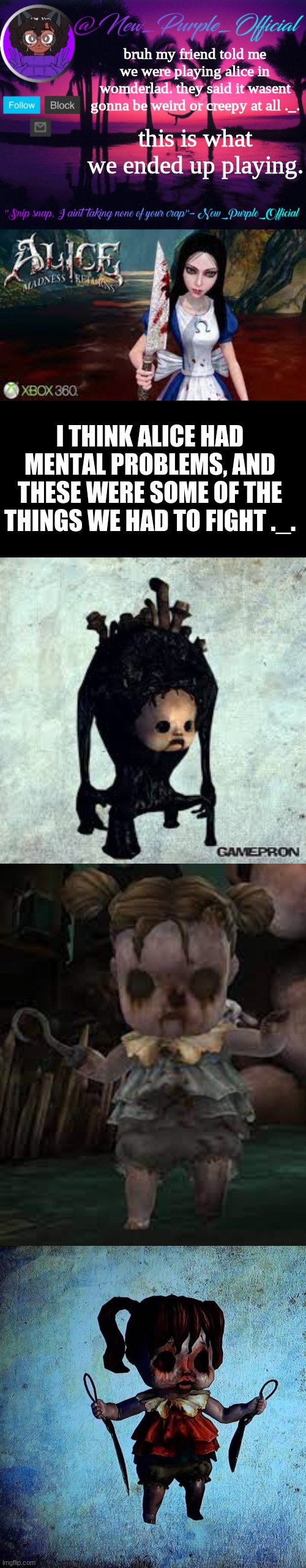 uhh | bruh my friend told me we were playing alice in womderlad. they said it wasent gonna be weird or creepy at all ._. this is what we ended up playing. I THINK ALICE HAD MENTAL PROBLEMS, AND THESE WERE SOME OF THE THINGS WE HAD TO FIGHT ._. | image tagged in purple's announcement temp 3,memes,blank transparent square | made w/ Imgflip meme maker