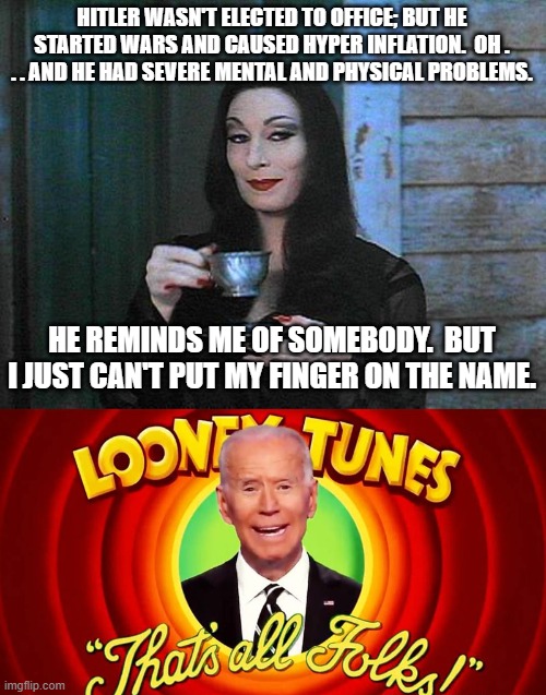 Morticia knows what she is talking about. | HITLER WASN'T ELECTED TO OFFICE; BUT HE STARTED WARS AND CAUSED HYPER INFLATION.  OH . . . AND HE HAD SEVERE MENTAL AND PHYSICAL PROBLEMS. HE REMINDS ME OF SOMEBODY.  BUT I JUST CAN'T PUT MY FINGER ON THE NAME. | image tagged in dementia joe biden,started wars,not elected to office | made w/ Imgflip meme maker