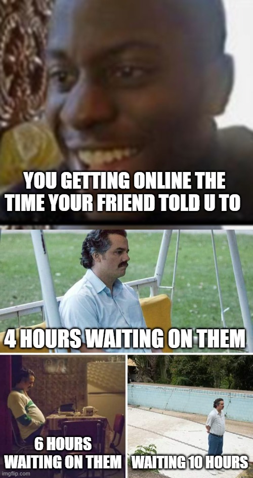 if your a gamer you know this happened before | YOU GETTING ONLINE THE TIME YOUR FRIEND TOLD U TO; 4 HOURS WAITING ON THEM; 6 HOURS WAITING ON THEM; WAITING 10 HOURS | image tagged in oh yeah oh no,memes,sad pablo escobar | made w/ Imgflip meme maker