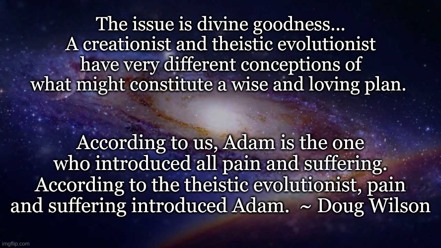 The issue is divine goodness... A creationist and theistic evolutionist have very different conceptions of what might constitute a wise and loving plan. According to us, Adam is the one who introduced all pain and suffering. According to the theistic evolutionist, pain and suffering introduced Adam.  ~ Doug Wilson | made w/ Imgflip meme maker