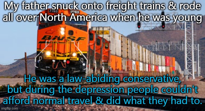 Poor people still do it today. | My father snuck onto freight trains & rode
all over North America when he was young; He was a law-abiding conservative, but during the depression people couldn't afford normal travel & did what they had to. | image tagged in freight train,illegal,travel,desperation,great depression | made w/ Imgflip meme maker