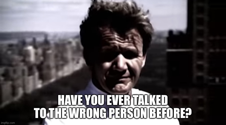 Emotionally destroyed Gordon | HAVE YOU EVER TALKED TO THE WRONG PERSON BEFORE? | image tagged in emotionally destroyed gordon | made w/ Imgflip meme maker
