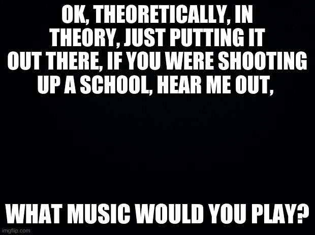 comment please | OK, THEORETICALLY, IN THEORY, JUST PUTTING IT OUT THERE, IF YOU WERE SHOOTING UP A SCHOOL, HEAR ME OUT, WHAT MUSIC WOULD YOU PLAY? | image tagged in black background,dark mode | made w/ Imgflip meme maker