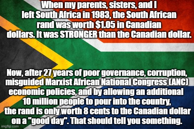 Political meme - South African violence is out of control and the country's economy is in peril. | When my parents, sisters, and I left South Africa in 1983, the South African rand was worth $1.05 in Canadian dollars. It was STRONGER than the Canadian dollar. Now, after 27 years of poor governance, corruption,

misguided Marxist African National Congress (ANC) economic policies, and by allowing an additional 
10 million people to pour into the country,

 the rand is only worth 8 cents to the Canadian dollar on a "good day". That should tell you something. | image tagged in memes,political memes,south africa,south african crime,corrupt anc government,south african violence | made w/ Imgflip meme maker