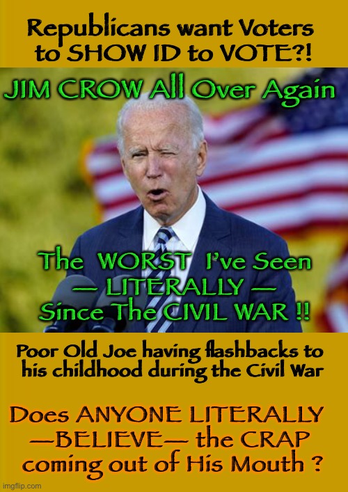 Since 1865 | Republicans want Voters 
to SHOW ID to VOTE?! JIM CROW All Over Again; The  WORST  I’ve Seen
— LITERALLY —
Since The CIVIL WAR !! Poor Old Joe having flashbacks to 
his childhood during the Civil War; Does ANYONE LITERALLY  
—BELIEVE— the CRAP 
coming out of His Mouth ? | image tagged in biden hates america,dems are marxists,tell us why you oppose voting integrity,could it be that it prevents cheating,dems can kma | made w/ Imgflip meme maker