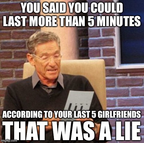 Maury Lie Detector | YOU SAID YOU COULD LAST MORE THAN 5 MINUTES; ACCORDING TO YOUR LAST 5 GIRLFRIENDS; THAT WAS A LIE | image tagged in memes,maury lie detector,real life,memes in real life | made w/ Imgflip meme maker
