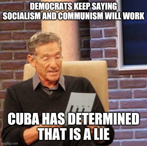 Its nothing but stupidity | DEMOCRATS KEEP SAYING SOCIALISM AND COMMUNISM WILL WORK; CUBA HAS DETERMINED
THAT IS A LIE | image tagged in memes,maury lie detector,cuba,democrats | made w/ Imgflip meme maker