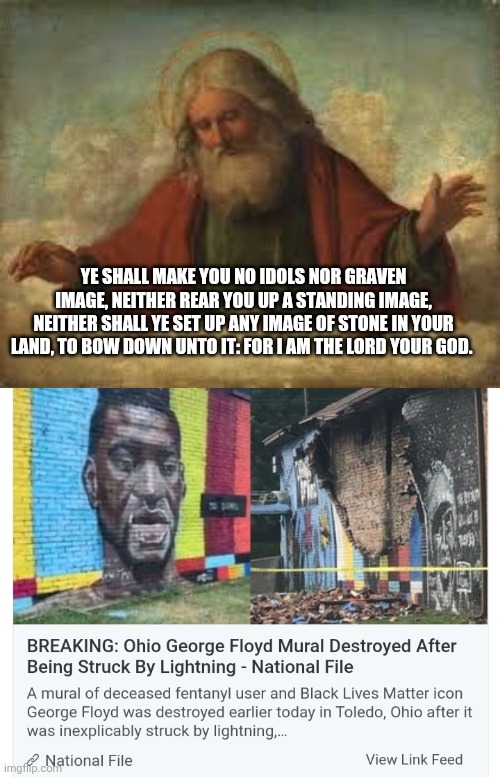 Pissed God off | YE SHALL MAKE YOU NO IDOLS NOR GRAVEN IMAGE, NEITHER REAR YOU UP A STANDING IMAGE, NEITHER SHALL YE SET UP ANY IMAGE OF STONE IN YOUR LAND, TO BOW DOWN UNTO IT: FOR I AM THE LORD YOUR GOD. | image tagged in god,george floyd,blm,antifa,democrats,liberals | made w/ Imgflip meme maker