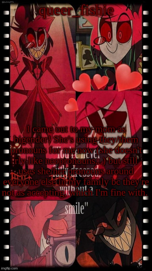 queer_fishie's Alastor simp temp | I came out to my mom as bigender! She's using they/them pronouns for me now (she doesn't rly like neopronouns...) but still uses she/her pronouns around everyone else in my family bc they're not as accepting, which I'm fine with. | image tagged in queer_fishie's alastor simp temp | made w/ Imgflip meme maker