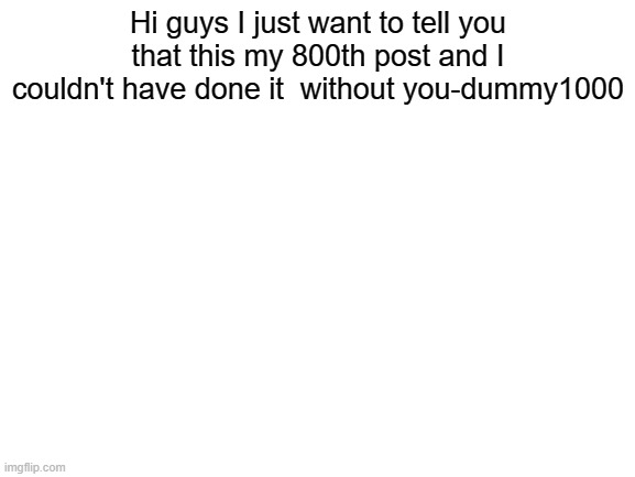 tysm love you all | Hi guys I just want to tell you that this my 800th post and I couldn't have done it  without you-dummy1000 | image tagged in blank white template | made w/ Imgflip meme maker